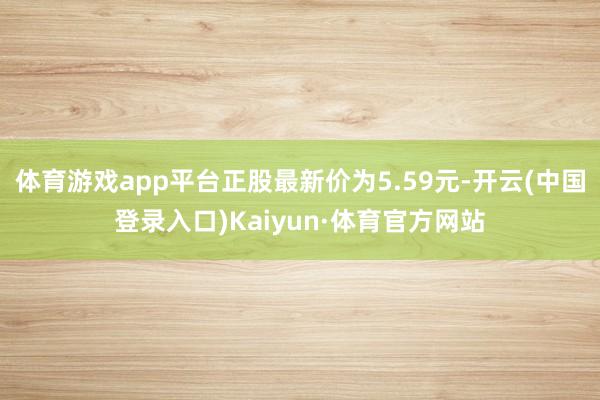 体育游戏app平台正股最新价为5.59元-开云(中国登录入口)Kaiyun·体育官方网站