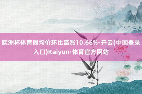 欧洲杯体育周均价环比高涨10.66%-开云(中国登录入口)Kaiyun·体育官方网站