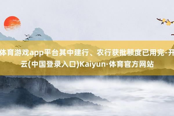 体育游戏app平台其中建行、农行获批额度已用完-开云(中国登录入口)Kaiyun·体育官方网站