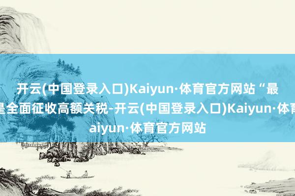 开云(中国登录入口)Kaiyun·体育官方网站“最大的风险是全面征收高额关税-开云(中国登录入口)Kaiyun·体育官方网站